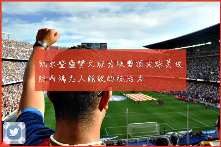 凯尔登盛赞文班为联盟顶尖球员攻防两端无人能敌的统治力