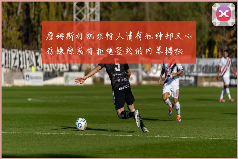 詹姆斯对凯尔特人情有独钟却又心存嫌隙或将拒绝签约的内幕揭秘