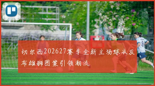 切尔西202627赛季全新主场球衣发布雄狮图案引领潮流