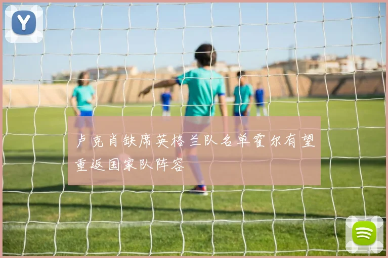 卢克肖缺席英格兰队名单霍尔有望重返国家队阵容