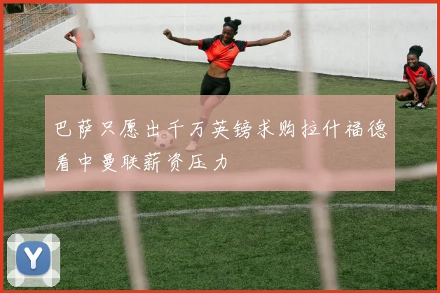 巴萨只愿出千万英镑求购拉什福德看中曼联薪资压力