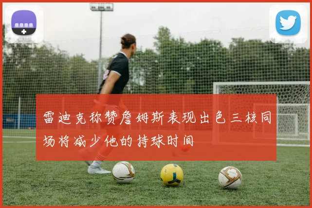 雷迪克称赞詹姆斯表现出色三核同场将减少他的持球时间