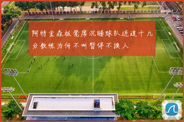 阿特金森板凳席沉睡球队连追十几分教练为何不叫暂停不换人